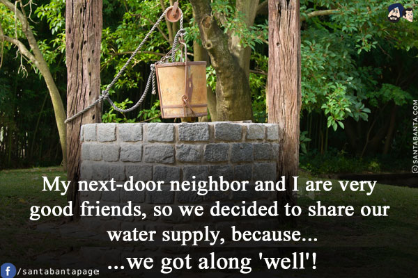 My next-door neighbor and I are very good friends, so we decided to share our water supply, because...<br/>
.<br/>
.<br/>
.<br/>
.<br/>
.<br/>
.<br/>
...we got along 'well'!