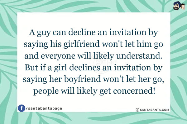 A guy can decline an invitation by saying his girlfriend won't let him go and everyone will likely understand. But if a girl declines an invitation by saying her boyfriend won't let her go, people will likely get concerned!