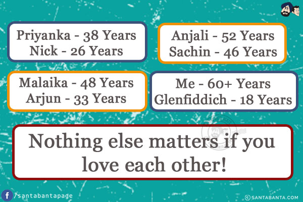 Priyanka - 38 Years<br/>
Nick - 26 Years<br/><br/>

Malaika - 48 Years<br/>
Arjun - 33 Years<br/><br/>

Anjali - 52 Years<br/>
Sachin - 46 Years<br/><br/>

Me - 60+ Years<br/>
Glenfiddich - 18 Years<br/><br/>

Nothing else matters if you love each other!