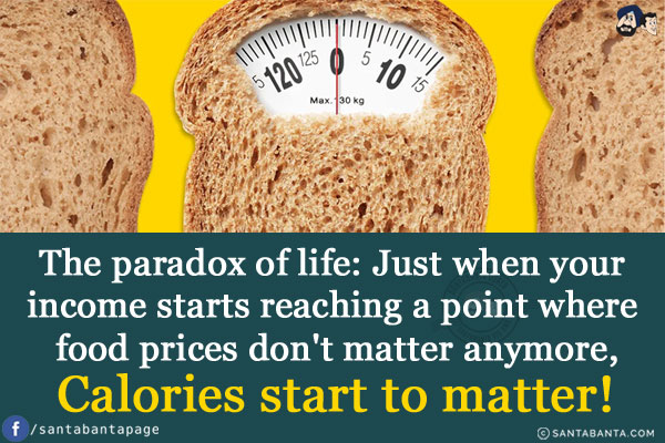 The paradox of life:<br/>
Just when your income starts reaching a point where food prices don't matter anymore,<br/>
Calories start to matter!