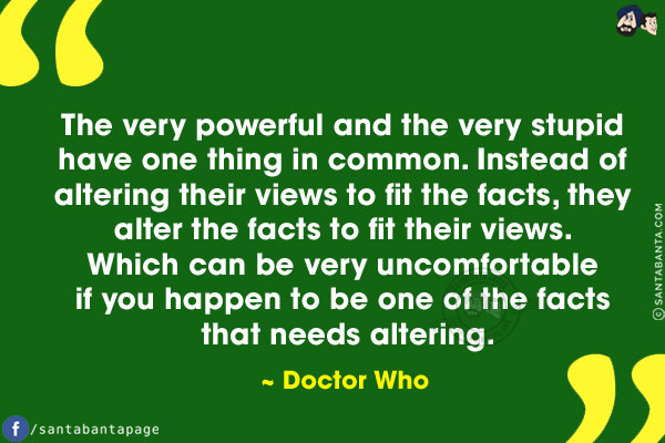 The very powerful and the very stupid have one thing in common. Instead of altering their views to fit the facts, they alter the facts to fit their views. Which can be very uncomfortable if you happen to be one of the facts that needs altering.