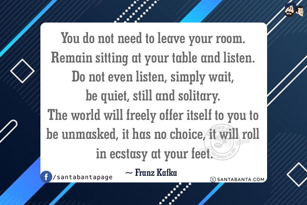 You do not need to leave your room. Remain sitting at your table and listen. Do not even listen, simply wait, be quiet, still and solitary. The world will freely offer itself to you to be unmasked, it has no choice, it will roll in ecstasy at your feet.