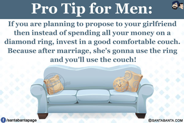 Pro Tip for Men:<br />
If you are planning to propose to your girlfriend then instead of spending all your money on a diamond ring, invest in a good comfortable couch. Because after marriage, she's gonna use the ring and you'll use the couch!
