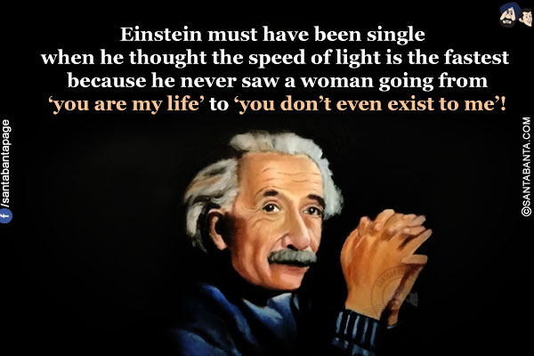 Einstein must have been single when he thought the speed of light is the fastest because he never saw a woman going from 'you are my life' to 'you don't even exist to me'!
