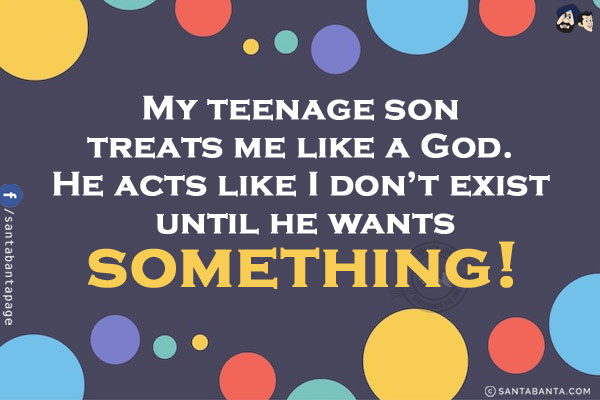 My teenage son treats me like a God.<br />
He acts like I don't exist until he wants something!