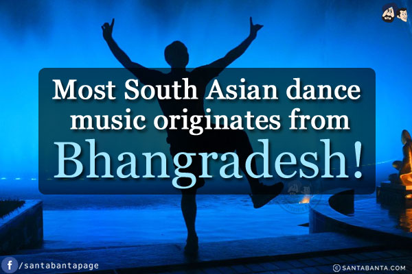 Most South Asian dance music originates from Bhangradesh!