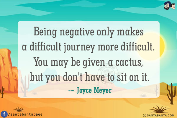 Being negative only makes a difficult journey more difficult.<br /> You may be given a cactus, but you don't have to sit on it.