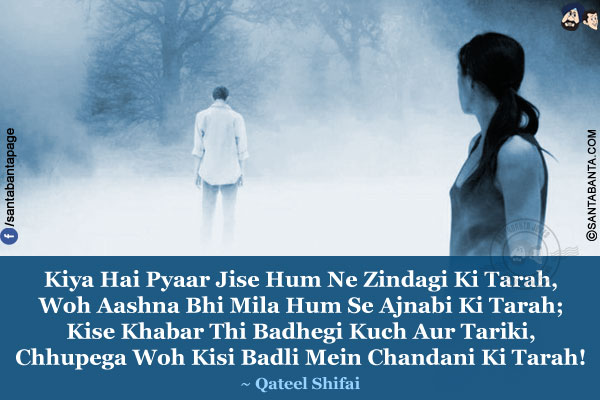 Kiya Hai Pyaar Jise Hum Ne Zindagi Ki Tarah,<br />
Woh Aashna Bhi Mila Hum Se Ajnabi Ki Tarah;<br />
Kise Khabar Thi Badhegi Kuch Aur Tariki,<br />
Chhupega Woh Kisi Badli Mein Chandani Ki Tarah!
