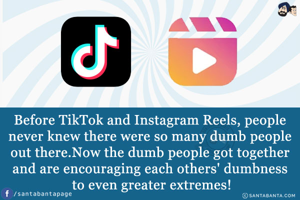 Before TikTok and Instagram Reels, people never knew there were so many dumb people out there.<br/>
Now the dumb people got together and are encouraging each others' dumbness to even greater extremes!