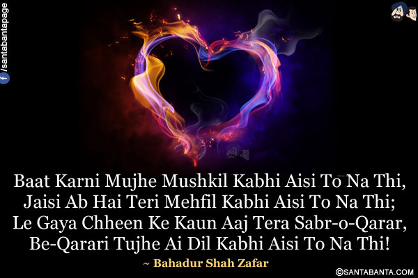 Baat Karni Mujhe Mushkil Kabhi Aisi To Na Thi,<br/>
Jaisi Ab Hai Teri Mehfil Kabhi Aisi To Na Thi;<br/>
Le Gaya Chheen Ke Kaun Aaj Tera Sabr-o-Qarar,<br/>
Be-Qarari Tujhe Ai Dil Kabhi Aisi To Na Thi!