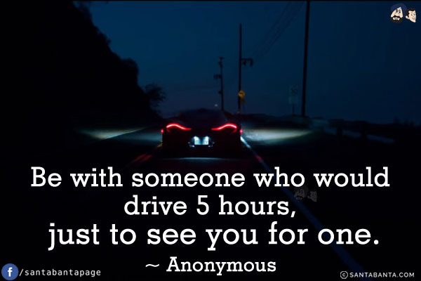 Be with someone who would drive 5 hours, just to see you for one.