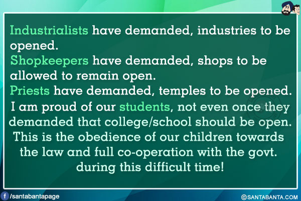 Industrialists have demanded, industries to be opened.<br/>
Shopkeepers have demanded, shops to be allowed to remain open.<br/>
Priests have demanded, temples to be opened.<br/>
I am proud of our students, not even once they demanded that college/school should be open.<br/>
This is the obedience of our children towards the law and full co-operation with the govt. during this difficult time!