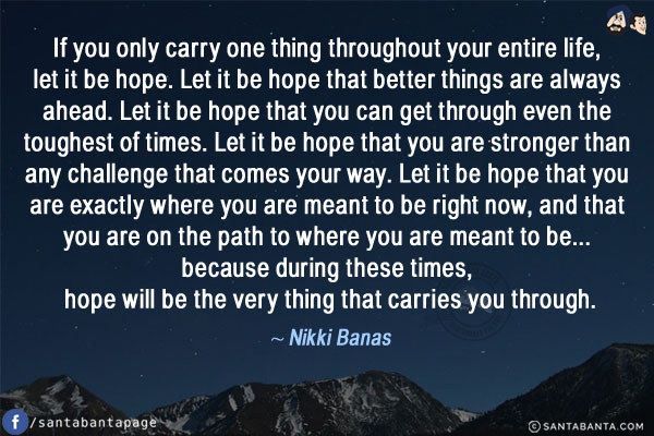 If you only carry one thing throughout your entire life, let it be hope. Let it be hope that better things are always ahead. Let it be hope that you can get through even the toughest of times. Let it be hope that you are stronger than any challenge that comes your way. Let it be hope that you are exactly where you are meant to be right now, and that you are on the path to where you are meant to be... because during these times, hope will be the very thing that carries you through.