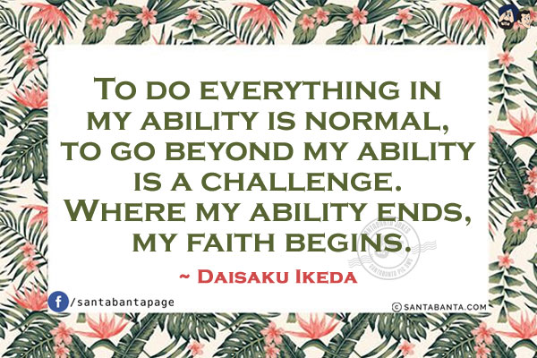 To do everything in my ability is normal, to go beyond my ability is a challenge. Where my ability ends, my faith begins.