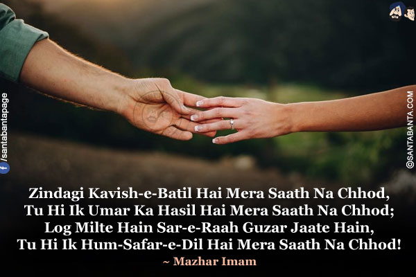 Zindagi Kavish-e-Batil Hai Mera Saath Na Chhod,<br/>
Tu Hi Ik Umar Ka Hasil Hai Mera Saath Na Chhod;<br/>
Log Milte Hain Sar-e-Raah Guzar Jaate Hain,<br/>
Tu Hi Ik Hum-Safar-e-Dil Hai Mera Saath Na Chhod!