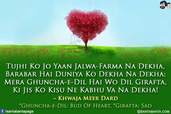 Tujhi Ko Jo Yaan Jalwa-Farma Na Dekha,<br/>
Barabar Hai Duniya Ko Dekha Na Dekha;<br/>
Mera Ghuncha-e-Dil Hai Wo Dil Girafta,<br/>
Ki Jis Ko Kisu Ne Kabhu Va Na Dekha!<br/><br/>

* Ghuncha-e-Dil: Bud Of Heart<br/>
* Girafta: Sad