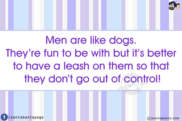 Men are like dogs. They're fun to be with but it's better to have a leash on them so that they don't go out of control!