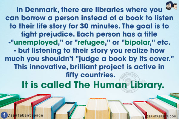 In Denmark, there are libraries where you can borrow a person instead of a book to listen to their life story for 30 minutes. The goal is to fight prejudice. Each person has a title -`unemployed,` or `refugee,` or `bipolar,` etc. - but listening to their story you realize how much you shouldn't `judge a book by its cover.` This innovative, brilliant project is active in fifty countries. It is called The Human Library.