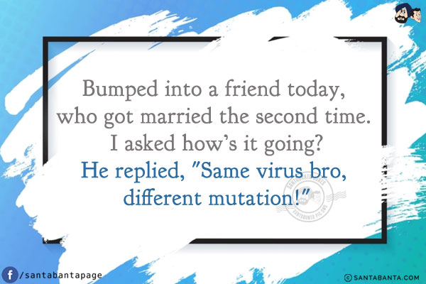 Bumped into a friend today, who got married the second time. I asked how's it going?<br/>
He replied, `Same virus bro, different mutation!`