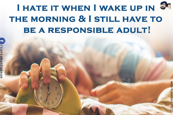 I hate it when I wake up in the morning & I still have to be a responsible adult!