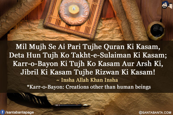 Mil Mujh Se Ai Pari Tujhe Quran Ki Kasam,<br/>
Deta Hun Tujh Ko Takht-e-Sulaiman Ki Kasam;<br/>
Karr-o-Bayon Ki Tujh Ko Kasam Aur Arsh Ki,<br/>
Jibril Ki Kasam Tujhe Rizwan Ki Kasam!
<br/><br/>
*Karr-o-Bayon: Creations other than human beings