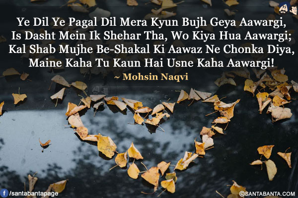 Ye Dil Ye Pagal Dil Mera Kyun Bujh Geya Aawargi,<br/>
Is Dasht Mein Ik Shehar Tha, Wo Kiya Hua Aawargi;<br/>
Kal Shab Mujhe Be-Shakal Ki Aawaz Ne Chonka Diya,<br/>
Maine Kaha Tu Kaun Hai Usne Kaha Aawargi!