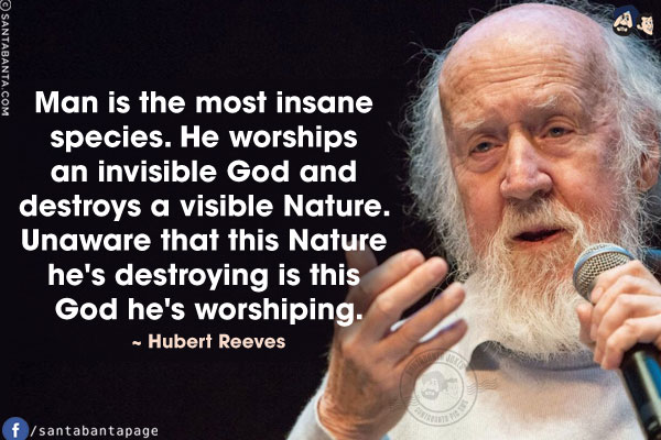 Man is the most insane species. He worships an invisible God and destroys a visible Nature. Unaware that this Nature he's destroying is this God he's worshiping.
