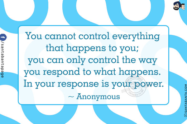 You cannot control everything that happens to you;
you can only control the way you respond to what happens. In your response is your power.