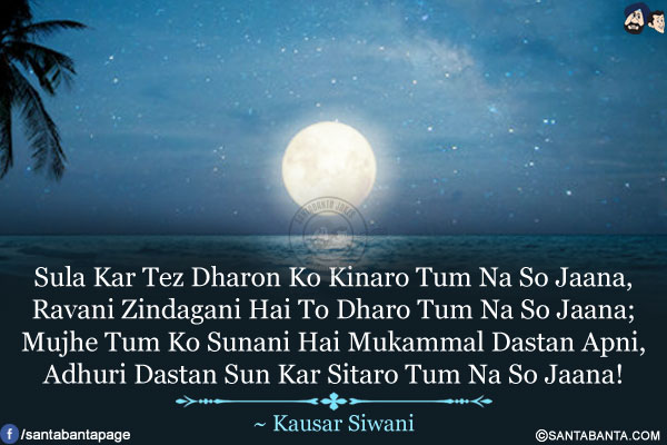 Sula Kar Tez Dharon Ko Kinaro Tum Na So Jaana,<br/>
Ravani Zindagani Hai To Dharo Tum Na So Jaana;<br/>
Mujhe Tum Ko Sunani Hai Mukammal Dastan Apni,<br/>
Adhuri Dastan Sun Kar Sitaro Tum Na So Jaana!