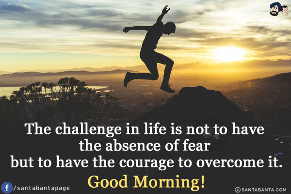 The challenge in life is not to have the absence of fear but to have the courage to overcome it.<br />
Good Morning!
