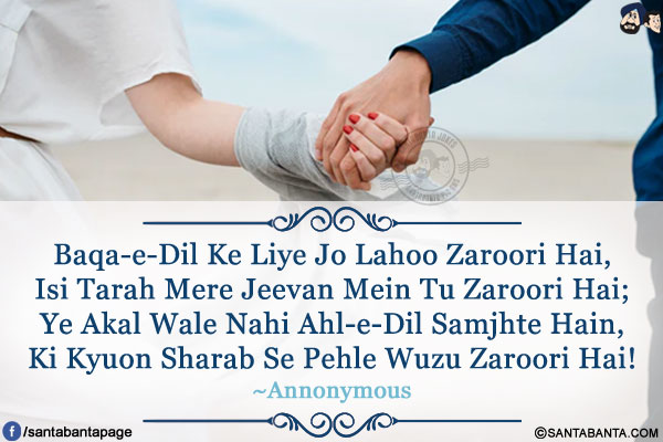 Baqa-e-Dil Ke Liye Jo Lahoo Zaroori Hai,<br/>
Isi Tarah Mere Jeevan Mein Tu Zaroori Hai;<br/>
Ye Akal Wale Nahi Ahl-e-Dil Samjhte Hain,<br/>
Ki Kyuon Sharab Se Pehle Wuzu Zaroori Hai!