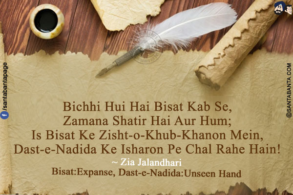 Bichhi Hui Hai Bisat Kab Se,<br/>
Zamana Shatir Hai Aur Hum;<br/>
Is Bisat Ke Zisht-o-Khub-Khanon Mein,<br/>
Dast-e-Nadida Ke Isharon Pe Chal Rahe Hain!<br/><br/>

*Bisat:Expanse, Dast-e-Nadida : Unseen Hand