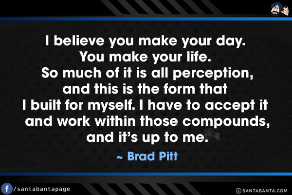 I believe you make your day. You make your life. So much of it is all perception, and this is the form that I built for myself. I have to accept it and work within those compounds, and it's up to me.