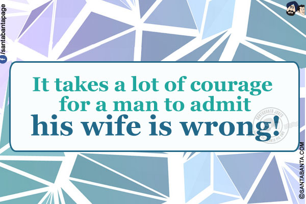 It takes a lot of courage for a man to admit his wife is wrong!