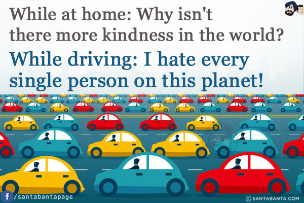 While at home: Why isn't there more kindness in the world?<br/>
While driving: I hate every single person on this planet!