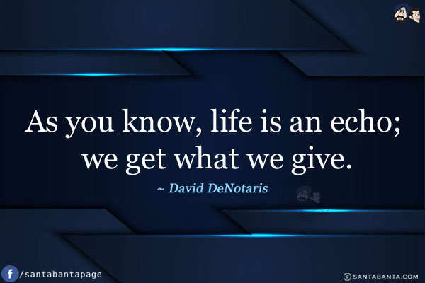 As you know, life is an echo; we get what we give.
