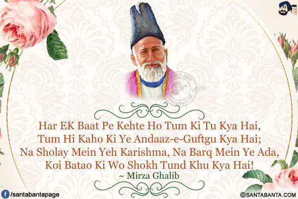 Har Ek Baat Pe Kehte Ho Tum Ki Tu Kya Hai,<br/>
Tum Hi Kaho Ki Ye Andaaz-e-Guftgu Kya Hai;<br/>
Na Sholay Mein Yeh Karishma, Na Barq Mein Ye Ada,<br/>
Koi Batao Ki Wo Shokh Tund Khu Kya Hai!