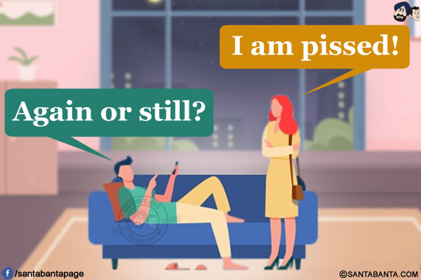 Wife: I am pissed!<br/>
Husband: Again or still?