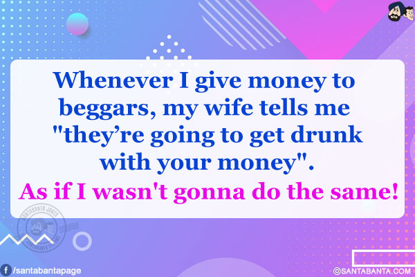 Whenever I give money to beggars, my wife tells me `they're going to get drunk with your money`.<br/>
As if I wasn't gonna do the same!