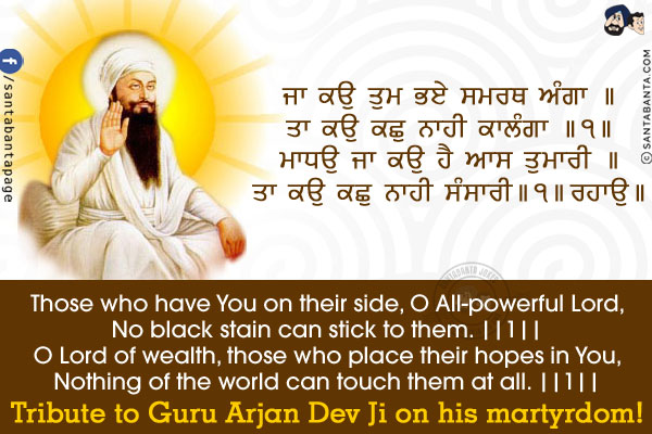 ਜਾ ਕਉ ਤੁਮ ਭਏ ਸਮਰਥ ਅੰਗਾ ॥<br/>
ਤਾ ਕਉ ਕਛੁ ਨਾਹੀ ਕਾਲੰਗਾ ॥੧॥<br/>
ਮਾਧਉ ਜਾ ਕਉ ਹੈ ਆਸ ਤੁਮਾਰੀ ॥<br/>
ਤਾ ਕਉ ਕਛੁ ਨਾਹੀ ਸੰਸਾਰੀ ॥੧॥ ਰਹਾਉ ॥<br/><br/>

Those who have You on their side, O All-powerful Lord,<br/>
No black stain can stick to them. ||1||<br/>
O Lord of wealth, those who place their hopes in You,<br/>
Nothing of the world can touch them at all. ||1||<br/>
Tribute to Guru Arjan Dev Ji on his martyrdom!