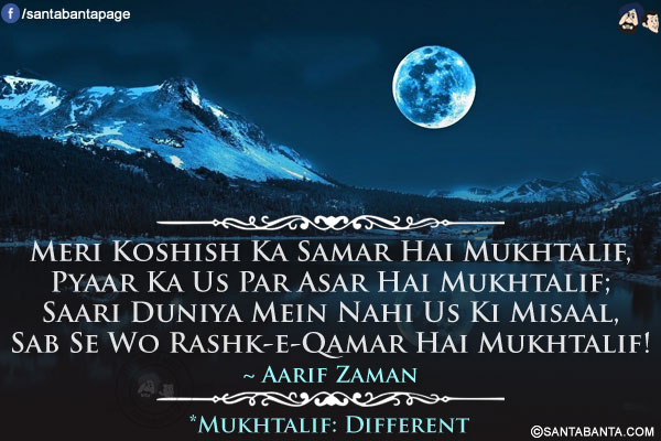 Meri Koshish Ka Samar Hai Mukhtalif,<br/>
Pyaar Ka Us Par Asar Hai Mukhtalif;<br/>
Saari Duniya Mein Nahi Us Ki Misaal,<br/>
Sab Se Wo Rashk-e-Qamar Hai Mukhtalif!<br/><br/>
*Mukhtalif: Different