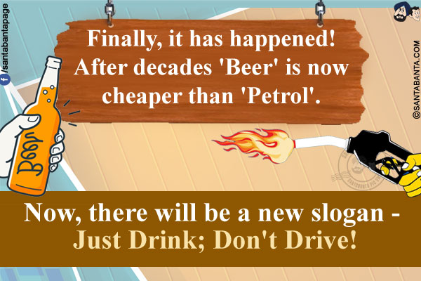 Finally, it has happened!<br/>
After decades 'Beer' is now cheaper than 'Petrol'.<br/>
Now, there will be a new slogan - Just Drink; Don't Drive!