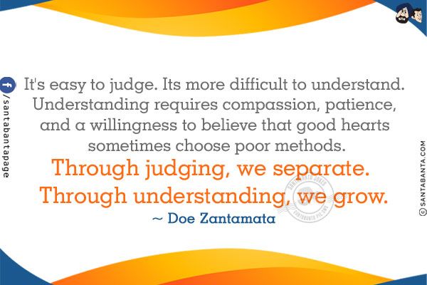 It's easy to judge. It's more difficult to understand. Understanding requires compassion, patience, and a willingness to believe that good hearts sometimes choose poor methods.
Through judging, we separate. Through understanding, we grow.
