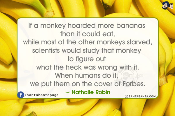 If a monkey hoarded more bananas than it could eat,
while most of the other monkeys starved,
scientists would study that monkey to figure out what the heck was wrong with it.
When humans do it, we put them on the cover of Forbes.
