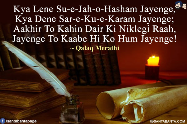 Kya Lene Su-e-Jah-o-Hasham Jayenge,<br/>
Kya Dene Sar-e-Ku-e-Karam Jayenge;<br/>
Aakhir To Kahin Dair Ki Niklegi Raah,<br/>
Jayenge To Kaabe Hi Ko Hum Jayenge!