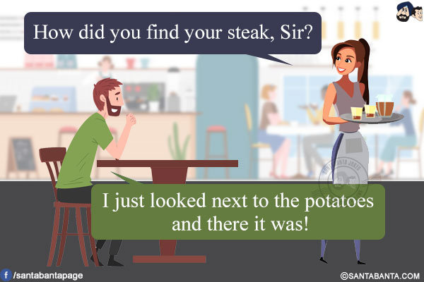 Waitress: How did you find your steak, Sir?<br/>
I just looked next to the potatoes and there it was!