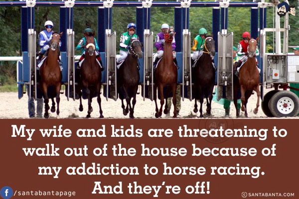 My wife and kids are threatening to walk out of the house because of my addiction to horse racing.<br/>
And they're off!