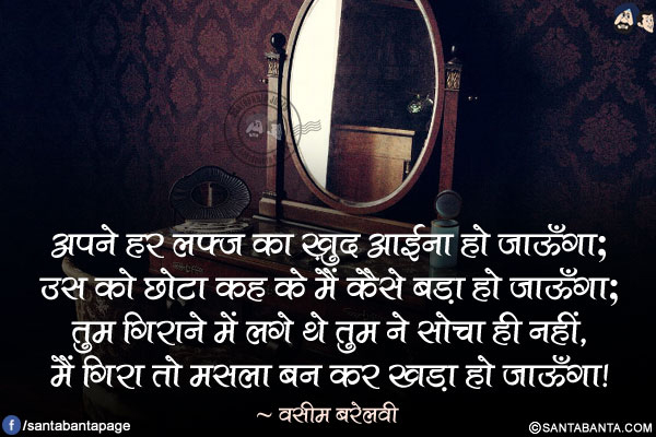 अपने हर हर लफ़्ज़ का ख़ुद आईना हो जाऊँगा;</br>
उस को छोटा कह के मैं कैसे बड़ा हो जाऊँगा;</br>
तुम गिराने में लगे थे तुम ने सोचा ही नहीं,</br>
मैं गिरा तो मसला बन कर खड़ा हो जाऊँगा!