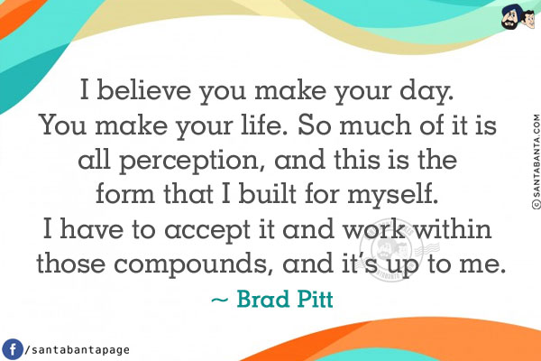 I believe you make your day. You make your life.
So much of it is all perception, and this is the form that I built for myself.
I have to accept it and work within those compounds, and it's up to me.
