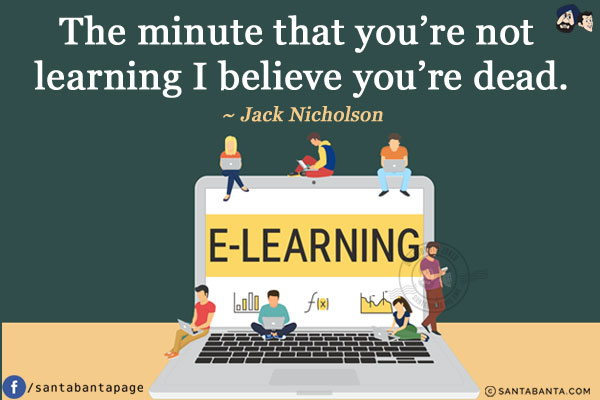 The minute that you're not learning I believe you're dead.